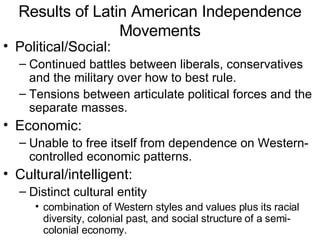 Results of Latin American Independence Movements Political/Social: Continued battles between liberals, conservatives and the military over how to best rule. Tensions between articulate political forces and the separate masses. Economic: Unable to free itself from dependence on Western-controlled economic patterns. Cultural/intelligent: Distinct cultural entity combination of Western styles and values plus its racial diversity, colonial past, and social structure of a semi-colonial economy. 