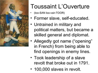Toussaint L’Ouverture (too-SAN loo-vair-TOOR) Former slave, self-educated. Untrained in military and political matters, but became a skilled general and diplomat. Allegedly got name (“opening” in French) from being able to find openings in enemy lines. Took leadership of a slave revolt that broke out in 1791. 100,000 slaves in revolt. 