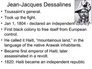 Jean-Jacques Dessalines Toussaint’s general. Took up the fight. Jan 1, 1804 - declared an independent country. First black colony to free itself from European control. He called it Haiti, “mountainous land,” in the language of the native Arawak inhabitants. Became first emperor of Haiti; later assassinated in a revolt. 1820: Haiti became an independent republic 