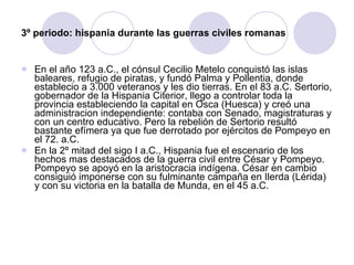 3º periodo: hispania durante las guerras civiles romanas En el año 123 a.C., el cónsul Cecilio Metelo conquistó las islas baleares, refugio de piratas, y fundó Palma y Pollentia, donde establecio a 3.000 veteranos y les dio tierras. En el 83 a.C. Sertorio, gobernador de la Hispania Citerior, llego a controlar toda la provincia estableciendo la capital en Osca (Huesca) y creó una administracion independiente: contaba con Senado, magistraturas y con un centro educativo. Pero la rebelión de Sertorio resultó bastante efímera ya que fue derrotado por ejércitos de Pompeyo en el 72. a.C. En la 2º mitad del sigo I a.C., Hispania fue el escenario de los hechos mas destacados de la guerra civil entre César y Pompeyo. Pompeyo se apoyó en la aristocracia indígena. César en cambio consiguió imponerse con su fulminante campaña en Ilerda (Lérida) y con su victoria en la batalla de Munda, en el 45 a.C. 