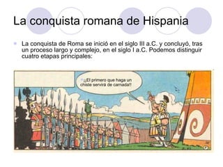 La conquista romana de Hispania La conquista de Roma se inició en el siglo III a.C. y concluyó, tras un proceso largo y complejo, en el siglo I a.C. Podemos distinguir cuatro etapas principales: ¡¡El primero que haga un chiste servirá de carnada!! 