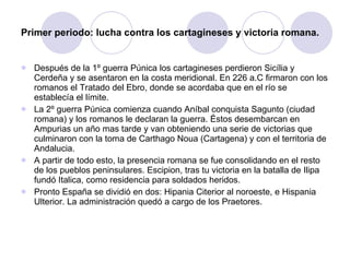Primer periodo: lucha contra los cartagineses y victoria romana. Después de la 1º guerra Púnica los cartagineses perdieron Sicília y Cerdeña y se asentaron en la costa meridional. En 226 a.C firmaron con los romanos el Tratado del Ebro, donde se acordaba que en el río se establecía el límite. La 2º guerra Púnica comienza cuando Aníbal conquista Sagunto (ciudad romana) y los romanos le declaran la guerra. Éstos desembarcan en Ampurias un año mas tarde y van obteniendo una serie de victorias que culminaron con la toma de Carthago Noua (Cartagena) y con el territoria de Andalucia. A partir de todo esto, la presencia romana se fue consolidando en el resto de los pueblos peninsulares. Escipion, tras tu victoria en la batalla de Ilipa fundó Italica, como residencia para soldados heridos. Pronto España se dividió en dos: Hipania Citerior al noroeste, e Hispania Ulterior. La administración quedó a cargo de los Praetores. 
