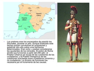 Los pretores eran los encargados de presidir los tribunales, durante un año, aunque finalizado este tiempo podían convertirse en propretores y gobernar otro año sobre unos territorios determinados. Eran ocho, y podían considerarse los ayudantes de los cónsules. El pretor de Roma dividió sus funciones a partir del 246 adC: el Praetor Urbanus se ocupó de las cuestiones de los ciudadanos; y el Praetor Peregrinus de las cuestiones suscitadas entre ciudadanos romanos y no ciudadanos. La división de funciones fue necesaria por el incremento de las causas. 