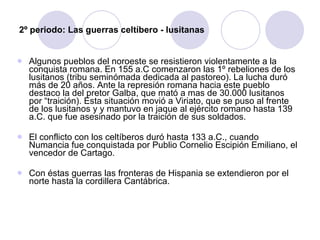 2º periodo: Las guerras celtíbero - lusitanas Algunos pueblos del noroeste se resistieron violentamente a la conquista romana. En 155 a.C comenzaron las 1º rebeliones de los lusitanos (tribu seminómada dedicada al pastoreo). La lucha duró más de 20 años. Ante la represión romana hacia este pueblo destaco la del pretor Galba, que mató a mas de 30.000 lusitanos por “traición). Esta situación movió a Viriato, que se puso al frente de los lusitanos y y mantuvo en jaque al ejército romano hasta 139 a.C. que fue asesinado por la traición de sus soldados. El conflicto con los celtíberos duró hasta 133 a.C., cuando Numancia fue conquistada por Publio Cornelio Escipión Emiliano, el vencedor de Cartago. Con éstas guerras las fronteras de Hispania se extendieron por el norte hasta la cordillera Cantábrica. 