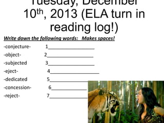 Tuesday, December
th, 2013 (ELA turn in
10
reading log!)
Write down the following words: Makes spaces!

-conjecture-object-subjected
-eject-dedicated
-concession-reject-

1_________________
2_________________
3_________________
4__________________
5__________________
6_____________
7______________

 