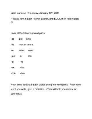 Latin warm-up :Thursday, January 16th, 2014
*Please turn in Latin 15 HW packet, and ELA turn in reading log!


Look at the following word parts.
-ab

-pro

-ile

-vert or verse

-in

-inter

-ject

-a

-al

-ion

-ive

-con

-sub

-re

-ex

-ambi

-ible

Now, build at least 5 Latin words using the word parts. After each
word you write, give a definition. (This will help you review for
your quiz!)

 