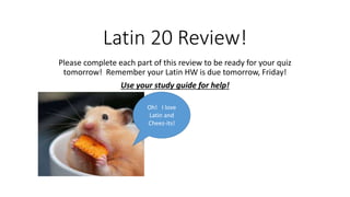Latin 20 Review!
Please complete each part of this review to be ready for your quiz
tomorrow! Remember your Latin HW is due tomorrow, Friday!
Use your study guide for help!
Oh! I love
Latin and
Cheez-its!
 