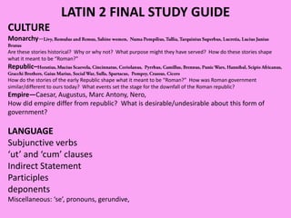 LATIN 2 FINAL STUDY GUIDE
CULTURE
Monarchy—
Are these stories historical? Why or why not? What purpose might they have served? How do these stories shape
what it meant to be “Roman?”
Republic–
How do the stories of the early Republic shape what it meant to be “Roman?” How was Roman government
similar/different to ours today? What events set the stage for the downfall of the Roman republic?
Empire—Caesar, Augustus, Marc Antony, Nero,
How did empire differ from republic? What is desirable/undesirable about this form of
government?
LANGUAGE
Subjunctive verbs
‘ut’ and ‘cum’ clauses
Indirect Statement
Participles
deponents
Miscellaneous: ‘se’, pronouns, gerundive,
 