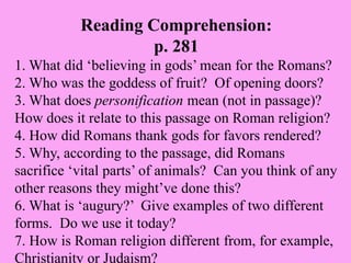 Reading Comprehension:
p. 281
1. What did ‘believing in gods’ mean for the Romans?
2. Who was the goddess of fruit? Of opening doors?
3. What does personification mean (not in passage)?
How does it relate to this passage on Roman religion?
4. How did Romans thank gods for favors rendered?
5. Why, according to the passage, did Romans
sacrifice ‘vital parts’ of animals? Can you think of any
other reasons they might’ve done this?
6. What is ‘augury?’ Give examples of two different
forms. Do we use it today?
7. How is Roman religion different from, for example,
Christianity or Judaism?
 