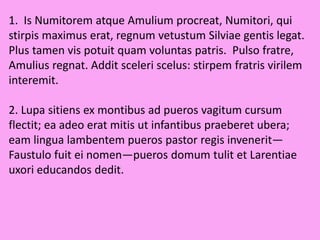 1. Is Numitorem atque Amulium procreat, Numitori, qui
stirpis maximus erat, regnum vetustum Silviae gentis legat.
Plus tamen vis potuit quam voluntas patris. Pulso fratre,
Amulius regnat. Addit sceleri scelus: stirpem fratris virilem
interemit.
2. Lupa sitiens ex montibus ad pueros vagitum cursum
flectit; ea adeo erat mitis ut infantibus praeberet ubera;
eam lingua lambentem pueros pastor regis invenerit—
Faustulo fuit ei nomen—pueros domum tulit et Larentiae
uxori educandos dedit.
 