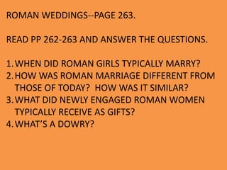 ROMAN WEDDINGS--PAGE 263.
READ PP 262-263 AND ANSWER THE QUESTIONS.
1.WHEN DID ROMAN GIRLS TYPICALLY MARRY?
2.HOW WAS ROMAN MARRIAGE DIFFERENT FROM
THOSE OF TODAY? HOW WAS IT SIMILAR?
3.WHAT DID NEWLY ENGAGED ROMAN WOMEN
TYPICALLY RECEIVE AS GIFTS?
4.WHAT’S A DOWRY?
 