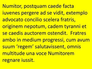 Numitor, postquam caede facta
iuvenes pergere ad se vidit, extemplo
advocato concilio scelera fratris,
originem nepotum, cadem tyranni et
se caedis auctorem ostendit. Fratres
ambo in medium progressi, cum avum
suum ‘regem’ salutavissent, omnis
multitude una voce Numitorem
regnare iussit.
 