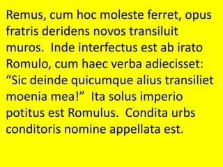 Remus, cum hoc moleste ferret, opus
fratris deridens novos transiluit
muros. Inde interfectus est ab irato
Romulo, cum haec verba adiecisset:
“Sic deinde quicumque alius transiliet
moenia mea!” Ita solus imperio
potitus est Romulus. Condita urbs
conditoris nomine appellata est.
 