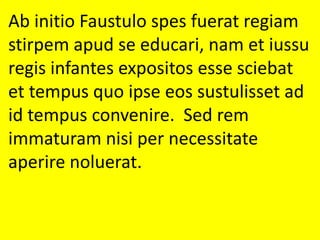 Ab initio Faustulo spes fuerat regiam
stirpem apud se educari, nam et iussu
regis infantes expositos esse sciebat
et tempus quo ipse eos sustulisset ad
id tempus convenire. Sed rem
immaturam nisi per necessitate
aperire noluerat.
 