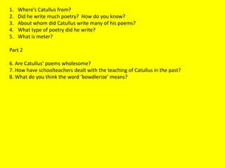 1. Where’s Catullus from?
2. Did he write much poetry? How do you know?
3. About whom did Catullus write many of his poems?
4. What type of poetry did he write?
5. What is meter?
Part 2
6. Are Catullus’ poems wholesome?
7. How have schoolteachers dealt with the teaching of Catullus in the past?
8. What do you think the word ‘bowdlerize’ means?
 