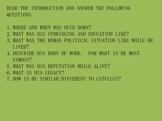 READ THE INTRODUCTION AND ANSWER THE FOLLOWING
QUESTIONS.
1.WHERE AND WHEN WAS OVID BORN?
2.WHAT WAS HIS UPBRINGING AND EDUCATION LIKE?
3.WHAT WAS THE ROMAN POLITICAL SITUATION LIKE WHILE HE
LIVED?
4.DESCRIBE HIS BODY OF WORK. FOR WHAT IS HE MOST
FAMOUS?
5.WHAT WAS HIS REPUTATION WHILE ALIVE?
6.WHAT IS HIS LEGACY?
7.HOW IS HE SIMILAR/DIFFERENT TO CATULLUS?
 