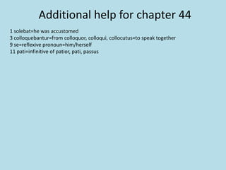 Additional help for chapter 44
1 solebat=he was accustomed
3 colloquebantur=from colloquor, colloqui, collocutus=to speak together
9 se=reflexive pronoun=him/herself
11 pati=infinitive of patior, pati, passus
 