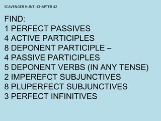 SCAVENGER HUNT--CHAPTER 42
FIND:
1 PERFECT PASSIVES
4 ACTIVE PARTICIPLES
8 DEPONENT PARTICIPLE –
4 PASSIVE PARTICIPLES
5 DEPONENT VERBS (IN ANY TENSE)
2 IMPEREFCT SUBJUNCTIVES
8 PLUPERFECT SUBJUNCTIVES
3 PERFECT INFINITIVES
 