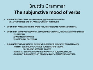 Brutti’s Grammar
The subjunctive mood of verbs
• SUBJUNCTIVES ARE TYPICALLY FOUND IN SUBORDINATE CLAUSES—
E.G. AFTER WORDS LIKE ‘IF’, ‘WHEN’, ‘UNLESS’, ‘ALTHOUGH’
• WHEN THEY APPEAR AFTER THE WORD ‘UT’, THEY INDICATE PURPOSE OR RESULT.
• WHEN THEY STAND ALONE (NOT IN A SUBORDINATE CLAUSE), THEY ARE USED TO EXPRESS
1) POTENTIAL
2) WISHES/COMMANDS
3) RHETORICAL QUESTIONS
• SUBJUNCTIVES LOOK SLIGHTLY DIFFERENT FROM THEIR INDICATIVE COUNTERPARTS.
-PRESENT SUBJUNCTIVE=CHANGE VOWEL BEFORE ENDING.
E.G. ‘PORTAT’ BECOMES ‘PORTET’
-IMPERFECT SUBJUNCTIVE=ACTIVE INFINITIVE + M/S/T/MUS/TIS/NT
-PLUPEFECT SUBJUNCTIVE=3RD PRINCIPAL PART + ISSEM/ISSES/ISSET ETC.
 