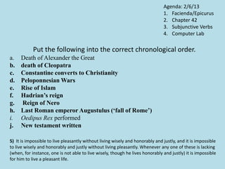 Put the following into the correct chronological order.
a. Death of Alexander the Great
b. death of Cleopatra
c. Constantine converts to Christianity
d. Peloponnesian Wars
e. Rise of Islam
f. Hadrian’s reign
g. Reign of Nero
h. Last Roman emperor Augustulus (‘fall of Rome’)
i. Oedipus Rex performed
j. New testament written
5) It is impossible to live pleasantly without living wisely and honorably and justly, and it is impossible
to live wisely and honorably and justly without living pleasantly. Whenever any one of these is lacking
(when, for instance, one is not able to live wisely, though he lives honorably and justly) it is impossible
for him to live a pleasant life.
Agenda: 2/6/13
1. Facienda/Epicurus
2. Chapter 42
3. Subjunctive Verbs
4. Computer Lab
 