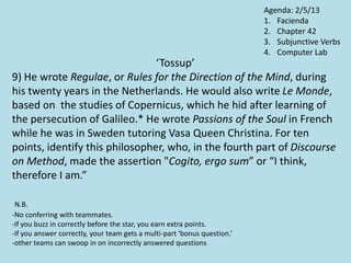 ‘Tossup’
9) He wrote Regulae, or Rules for the Direction of the Mind, during
his twenty years in the Netherlands. He would also write Le Monde,
based on the studies of Copernicus, which he hid after learning of
the persecution of Galileo.* He wrote Passions of the Soul in French
while he was in Sweden tutoring Vasa Queen Christina. For ten
points, identify this philosopher, who, in the fourth part of Discourse
on Method, made the assertion "Cogito, ergo sum” or “I think,
therefore I am.”
N.B.
-No conferring with teammates.
-If you buzz in correctly before the star, you earn extra points.
-If you answer correctly, your team gets a multi-part ‘bonus question.’
-other teams can swoop in on incorrectly answered questions
Agenda: 2/5/13
1. Facienda
2. Chapter 42
3. Subjunctive Verbs
4. Computer Lab
 