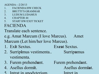 AGENDA—2/28/13
1. FACIENDA/HW CHECK
2. BRUTTI’S GRAMMAR
3. LUDUM LUDAMUS
4. CHAPTER 44
5. START HW/EXIT TICKET
FACIENDA
Translate each sentence.
e.g. Amat Marcum (I love Marcus). Amet
Marcum (Let him/her love Marcus).
1. Exit Sextus. Exeat Sextus.
2. Surripimus vestimenta.. Surripamus
vestimenta.
3. Furem prehendunt. Furem prehendant.
4. Asellus dormit. Asellus dormiat.
 