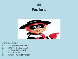 44
Fur, furis
AGENDA—2/28/13
1. FACIENDA/HW CHECK
2. BRUTTI’S GRAMMAR
3. LUDUM LUDAMUS
4. CHAPTER 44
5. START HW/EXIT TICKET
 