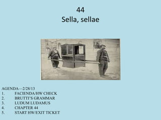 44
Sella, sellae
AGENDA—2/28/13
1. FACIENDA/HW CHECK
2. BRUTTI’S GRAMMAR
3. LUDUM LUDAMUS
4. CHAPTER 44
5. START HW/EXIT TICKET
 