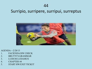 44
Surripio, surripere, surripui, surreptus
AGENDA—2/28/13
1. FACIENDA/HW CHECK
2. BRUTTI’S GRAMMAR
3. LUDUM LUDAMUS
4. CHAPTER 44
5. START HW/EXIT TICKET
 