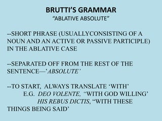 BRUTTI’S GRAMMAR
“ABLATIVE ABSOLUTE”
--SHORT PHRASE (USUALLYCONSISTING OF A
NOUN AND AN ACTIVE OR PASSIVE PARTICIPLE)
IN THE ABLATIVE CASE
--SEPARATED OFF FROM THE REST OF THE
SENTENCE—’ABSOLUTE’
--TO START, ALWAYS TRANSLATE ‘WITH’
E.G. DEO VOLENTE, “WITH GOD WILLING’
HIS REBUS DICTIS, “WITH THESE
THINGS BEING SAID’
 