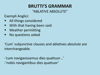 BRUTTI’S GRAMMAR
“ABLATIVE ABSOLUTE”
Exempli Anglici:
 All things considered
 With that having been said
 Weather permitting
 No questions asked
‘Cum’ subjunctive clauses and ablatives absolute are
interchangeable.
-’cum navigavissemus dies quattuor…’
-’nobis navigantibus dies quattuor’
 