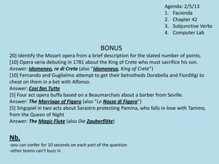 BONUS
20) Identify the Mozart opera from a brief description for the stated number of points.
[10] Opera seria debuting in 1781 about the King of Crete who must sacrifice his son.
Answer: Idomeneo, re di Creta (also “Idomeneus, King of Crete”)
[10] Fernando and Guglielmo attempt to get their betrotheds Dorabella and Fiordiligi to
cheat on them in a bet with Alfonso.
Answer: Cosi fan Tutte
[5] Four act opera buffa based on a Beaumarchais about a barber from Seville.
Answer: The Marriage of Figaro (also “Le Nozze di Figaro”)
[5] Singspiel in two acts about Sarastro protecting Pamina, who falls in love with Tamino,
from the Queen of Night
Answer: The Magic Flute (also Die Zauberflöte)
Nb.
-you can confer for 10 seconds on each part of the question
-other teams can’t buzz in
Agenda: 2/5/13
1. Facienda
2. Chapter 42
3. Subjunctive Verbs
4. Computer Lab
 