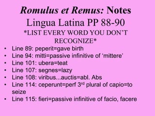 Romulus et Remus: Notes
Lingua Latina PP 88-90
*LIST EVERY WORD YOU DON’T
RECOGNIZE*
• Line 89: peperit=gave birth
• Line 94: mitti=passive infinitive of ‘mittere’
• Line 101: ubera=teat
• Line 107: segnes=lazy
• Line 108: viribus...auctis=abl. Abs
• Line 114: ceperunt=perf 3rd plural of capio=to
seize
• Line 115: fieri=passive infinitive of facio, facere
 