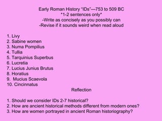 Early Roman History “IDs”—753 to 509 BC
*1-2 sentences only*
-Write as concisely as you possibly can
-Revise if it sounds weird when read aloud
1. Livy
2. Sabine women
3. Numa Pompilius
4. Tullia
5. Tarquinius Superbus
6. Lucretia
7. Lucius Junius Brutus
8. Horatius
9. Mucius Scaevola
10. Cincinnatus
Reflection
1. Should we consider IDs 2-7 historical?
2. How are ancient historical methods different from modern ones?
3. How are women portrayed in ancient Roman historiography?
 