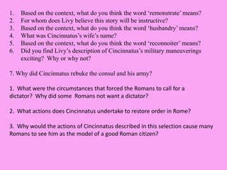 1. Based on the context, what do you think the word ‘remonstrate’ means?
2. For whom does Livy believe this story will be instructive?
3. Based on the context, what do you think the word ‘husbandry’ means?
4. What was Cincinnatus’s wife’s name?
5. Based on the context, what do you think the word ‘reconnoiter’ means?
6. Did you find Livy’s description of Cincinnatus’s military maneuverings
exciting? Why or why not?
7. Why did Cincinnatus rebuke the consul and his army?
1. What were the circumstances that forced the Romans to call for a
dictator? Why did some Romans not want a dictator?
2. What actions does Cincinnatus undertake to restore order in Rome?
3. Why would the actions of Cincinnatus described in this selection cause many
Romans to see him as the model of a good Roman citizen?
 