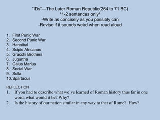 “IDs”—The Later Roman Republic(264 to 71 BC)
*1-2 sentences only*
-Write as concisely as you possibly can
-Revise if it sounds weird when read aloud
1. First Punic War
2. Second Punic War
3. Hannibal
4. Scipio Africanus
5. Gracchi Brothers
6. Jugurtha
7. Gaius Marius
8. Social War
9. Sulla
10.Spartacus
REFLECTION
1. If you had to describe what we’ve learned of Roman history thus far in one
word, what would it be? Why?
2. Is the history of our nation similar in any way to that of Rome? How?
 