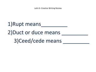 Latin 6- Creative Writing Review 
1)Rupt means_________ 
2)Duct or duce means _________ 
3)Ceed/cede means _________ 
 