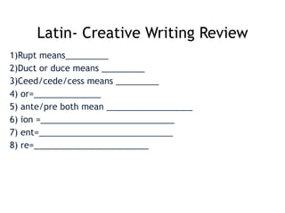 Latin- Creative Writing Review
1)Rupt means_________
2)Duct or duce means _________
3)Ceed/cede/cess means _________
4) or=______________
5) ante/pre both mean __________________
6) ion =____________________________
7) ent=____________________________
8) re=________________________
 