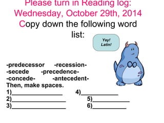 Please turn in Reading log: 
Wednesday, October 29th, 2014 
Copy down the following word 
list: 
Yay! 
Latin! 
-predecessor -recession- 
-secede -precedence- 
-concede- -antecedent- 
Then, make spaces. 
1)_______________ 4)___________ 
2)________________ 5)___________ 
3)________________ 6)__________ 
 