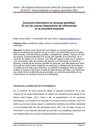 Actas – III Congreso Internacional Latina de Comunicación Social –
III CILCS – Universidad de La Laguna, diciembre 2011
ISBN: 978-84-939337-6-0 / D.L.: TF: 1.111-2011 Página 1
Consumo informativo en terceras pantallas:
El uso de nuevos dispositivos de información
en la sociedad española
Borja Ventura Salom –Universidad Rey Juan Carlos - borja.ventura@gmail.com -
Palabras clave: smartphone, tablet, consumo, terceras pantallas, consumo
informativo
Resumen: En plena crisis económica ha emergido un mercado pujante en las
telecomunicaciones que supone a la vez un reto y una oportunidad para los medios.
Este mercado, el de las terceras pantallas –smartphones y tablets-, implica una serie
de cambios, fundamentalmente en lo social, pero también en lo económico, en el
consumo de medios y en la industria. Las cifras del negocio avalan que la audiencia
y los anunciantes cada vez prestan más atención a la información en internet en
general y a través de las terceras pantallas en particular, pero falta determinar hasta
qué punto los medios están dirigiendo sus esfuerzos a satisfacer las demandas de
su audiencia ante este nuevo escenario. La presente investigación tiene por objeto
analizar el consumo informativo a través de estas terceras pantallas y las diferencias
que existen entre los diferentes grupos sociales, así como las expectativas de los
consumidores y la medida en que se ven satisfechas.
Introducción y justificación de la investigación
En un contexto de crisis económica global la actividad empresarial de la gran
mayoría de los países desarrollados ha sufrido una contracción pronunciada en los
últimos años (Vegas, 2011). Pese a ello, la popularización de los productos
tecnológicos y su entrada en el mercado de consumo masivo (comScore, 2011) ha
hecho que en poco tiempo pasen a considerarse elementos de primera necesidad
en una sociedad cada vez más conectada (Lyons, 2011), con un mayor acceso a la
información y una creciente demanda que permite a los ciudadanos interactuar con
una realidad digital sin la cual es imposible entender la sociedad actual.
 