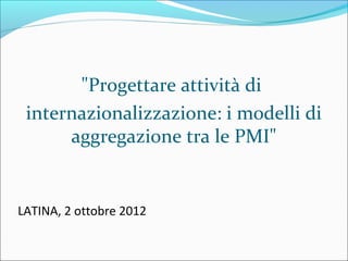 "Progettare attività di
 internazionalizzazione: i modelli di
      aggregazione tra le PMI"


LATINA, 2 ottobre 2012
 