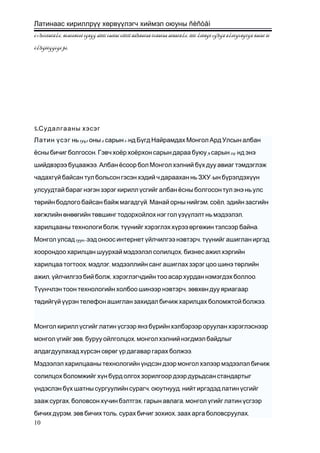 Латинаас кириллрүү хөрвүүлэгч хиймэл оюуны ñèñòåì
ó÷ðóóëàõã¿é, ñòàòèñòèê ìýäýý áîëîí òàéëàí òîîöîî ãàðãàõàä õóãàöàà àëäàõã¿é, îëîí ¿éëäýë çýðýã ã¿éöýòãýõýä ñàíàõ îé
õ¿ðýëöýýòýé þì.
5.Судалгааны хэсэг
Латин үсэг 1941 2 1-нь оны сарын нд Бүгд Найрамдах Монгол Ард Улсын албан
. 3 25-ёсны бичиг болгосон Гэвч хоёр хоёрхон сарын дараа буюу сарын нд энэ
.шийдвэрээ буцаажээ Албан ёсоор бол Монгол хэлний бүх дуу авиаг тэмдэглэж
чадахгүй байсан тул больсон гэсэн хэдий ч дараахан нь ЗХУ-ын бүрэлдэхүүн
улсуудтай бараг нэгэн зэрэг кирилл үсгийг албанёсны болгосонтул энэ нь улс
.төрийн бодлого байсан байж магадгүй , ,Манай орны нийгэм соёл эдийн засгийн
,хөгжлийн өнөөгийн төвшинг тодорхойлох нэг гол үзүүлэлт нь мэдээлэл
, .харилцааны технологи болж түүнийг хэрэглэх хүрээ өргөжин тэлсээр байна
1990- ,Монгол улсад ээд оноос интернет үйлчилгээ нэвтэрч түүнийг ашиглан иргэд
,хоорондоо харилцан шуурхай мэдээлэл солилцох бизнес ажил хэргийн
, ,харилцаа тогтоох мэдлэг мэдээллийн санг ашиглах зэрэг цоо шинэ төрлийн
, , .ажил үйлчилгээ бий болж хэрэглэгчдийн тоо асар хурдан нэмэгдэх боллоо
,Түүнчлэн тоон технологийн холбоо шинээр нэвтэрч зөвхөн дуу яриагаар
.төдийгүй үүрэн телефон ашиглан захидал бичиж харилцах боломжтой болжээ
Монгол кирилл үсгийг латин үсгээр янз бүрийн хэлбэрээр оруулан хэрэглэснээр
, ,монгол үгийг зөв буруу ойлголцох монгол хэлний нэгдмэл байдлыг
.алдагдуулахад хүрсэн сөрөг үр дагавар гарах болжээ
Мэдээлэл харилцааны технологийн үндсэн дээр монгол хэлээр мэдээлэл бичиж
солилцох боломжийг хүн бүрд олгох зорилгоор дээр дурьдсан стандартыг
, ,үндэслэн бүх шатны сургуулийн сурагч оюутнууд нийт иргэдэд латин үсгийг
, , ,зааж сургах боловсон хүчин бэлтгэх гарын авлага монгол үгийг латин үсгээр
, , , ,бичих дүрэм зөв бичих толь сурах бичиг зохиох заах арга боловсруулах
10
 