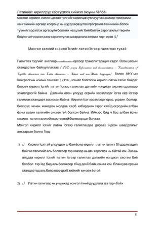Латинаас кириллрүү хөрвүүлэгч хиймэл оюуны ñèñòåì
, ,монгол кирилл латин цагаан толгойг харилцан уялдуулах замаар программ
-хангамжийн аргаар хооронд нь шууд хөрвүүлэх программ техникийн болон
түүнийг хэрэглэх арга зүйн боломж нөхцлийг бий болгох зэрэг ажлыг төрийн
.[8]бодлогын үндсэн дээр хэрэгжүүлэх шаардлага аяндаа гарч ирэв
Монгол хэлний кирилл їсгийг латин їсгээр галиглах тухай
transliteration .Галиглах гэдгийг англиар орсоор транслитерация гэдэг Олон улсын
( ISO 9:1995 Information and documentation -- Transliteration ofстандартын байгууллагаас
Cyrillic characters into Latin characters -- Slavic and non-Slavic languages) -болон АНУ ын
( LOC ) -Конгрессын номын сангаас санал болгосон кирилл латин галиг байдаг
боловч кирилл їсгийг латин їсгээр галиглах дэлхийн нэгдмэл систем одоогоор
зохиогдоогї .й байна Дэлхийн олон улсууд єєрийн хэрэглэдэг їсгээ єєр їсгээр
..галиглах стандарт зохиосон байна Кирилл ї , , ,сэг хэрэглэдэг орос украин болгар
, , , , ,белорус чечен македон молдав серб кабардиан зэрэг хэлїїд єєрсдийн албан
.ёсны латин галигийн системтей болсон байна Иймээс бид ч бас албан ёсны
- .кирилл латин галигийн системтей болмоор цаг болжээ
Монгол кирилл їсгийг латин їсгээр галиглахдаа дараах їндсэн шаардлагыг
.анхаарсан болно Її :нд
1) 1) Кирилл ї -сэгтэй улсуудын албан ёсны кирилл латин галигт бїгдэд нь адил
байгаа галигийг аль болохоор тэр хэвээр нь авч хэрэглэх нь зї .йтэй юм Энэ нь
алсдаа кирилл їсгийг латин їсгээр галиглах дэлхийн нэгдмэл систем бий
болбол тэр їед бид аль болохоор тїїнд дєхїї .байх санаа юм Ялангуяа орсын
стандартад аль болохоор дєхїї .хийхийг хичээх ёстой
2) 2) Латин галигаар нь уншихад монгол їгний дуудлага зєв гарч байх
11
 