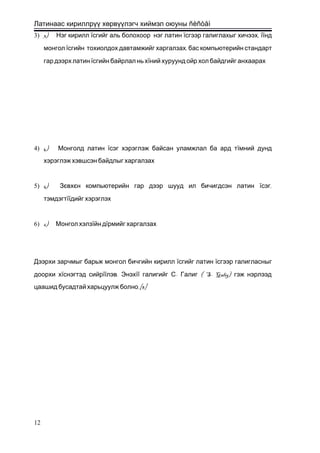 Латинаас кириллрүү хөрвүүлэгч хиймэл оюуны ñèñòåì
3) 3) Нэг кирилл їсгийг аль болохоор нэг латин ї ,сгээр галиглахыг хичээх їїнд
монгол ї ,сгийн тохиолдох давтамжийг харгалзах бас компьютерийн стандарт
гар дээрх латин їсгийн байрлал нь хїний хуруунд ойр хол байдгийг анхаарах
4) 4) Монголд латин їсэг хэрэглэж байсан уламжлал ба ард тїмний дунд
хэрэглэж хэвшсэн байдлыг харгалзах
5) 5) Зєвхєн компьютерийн гар дээр шууд ил бичигдсэн латин ї ,сэг
тэмдэгтїїдийг хэрэглэх
6) 6) Монгол хэлзїйн дїрмийг харгалзах
Дээрхи зарчмыг барьж монгол бичгийн кирилл їсгийг латин їсгээр галигласныг
доорхи хїснэгтэд сийрїї .лэв Энэхїї - ( S- Galig)галигийг С Галиг гэж нэрлээд
.[8]цаашид бусадтай харьцуулж болно
12
 