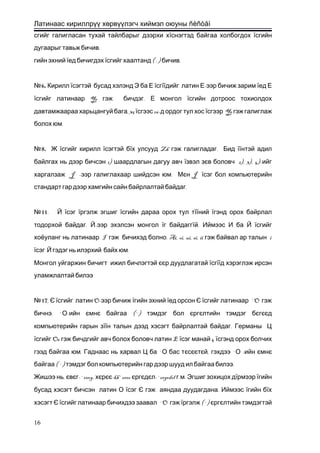 Латинаас кириллрүү хөрвүүлэгч хиймэл оюуны ñèñòåì
сгийг галигласан тухай тайлбарыг дээрхи хїснэгтэд байгаа холбогдох їсгийн
.дугаарыг тавьж бичив
гийн эхний їед бичигдэх ї ( . ) .сгийг хаалтанд бичив
6.№ Кирилл їсэгтэй бусад хэлэнд Э ба Е їсгїї -дийг латин Е ээр бичиж зарим їед Е
ї Ye .сгийг латинаар гэж бичдэг Е монгол їсгийн дотроос тохиолдох
, 35давтамжаараа харьцангуй бага ї 26-сгээс д ордог тул хос ї Yeсгээр гэж галиглаж
.болох юм
8.№ Ж їсгийг кирилл їсэгтэй бї Zh .х улсууд гэж галигладаг Бид їїнтэй адил
1)байлгах нь дээр бичсэн шаардлагын дагуу авч їзвэл зє 2), 3), 4)-в боловч ийг
J - .харгалзаж ээр галиглахаар шийдсэн юм Мє Jн їсэг бол компьютерийн
.стандарт гар дээр хамгийн сайн байрлалтай байдаг
11№ . Й їсэг їргэлж эгшиг їсгийн дараа орох тул тїїний їгэнд орох байрлал
. -тодорхой байдаг Й ээр эхэлсэн монгол їг байдаггї .й Иймээс И ба Й їсгийг
I . Ai, oi, ui, ei, ii iхоёуланг нь латинаар гэж бичихэд болно гэж байвал ар талын
ї .сэг Й гэдэг нь илэрхий байх юм
Монгол уйгаржин бичигт ижил бичлэгтэй єєр дуудлагатай їсгїїд хэрэглэж ирсэн
уламжлалтай билээ
17№ , Є ї O-сгийг латин ээр бичиж їгийн эхний їед орсон Є ї `Oсгийг латинаар гэж
. ` -бичнэ О ийн ємнє (`)байгаа тэмдэг бол єргєлтийн тэмдэг бєгєєд
компьютерийн гарын зїї .н талын дээд хэсэгт байрлалтай байдаг Германы Ц
ї Oe Eсгийг гэж бичдгийг авч болох боловч латин ї 4сэг манай їсгэнд орох болчих
. `гээд байгаа юм Гаднаас нь харвал Ц ба О бас тєсєєтє , ` -й гэхдээ О ийн ємнє
( `) .байгаа тэмдэг бол компьютерийн гар дээр шууд ил байгаа билээ
,Жишээ нь євє -`ovog,г хєрєє-kh`oroo єргєдє -`orgodol . .л г м Эгшиг зохицох дїрмээр їгийн
бусад хэсэгт бичсэн латин О їсэг Є .гэж аяндаа дуудагдана Иймээс їгийн бїх
хэсэгт Є ї `Oсгийг латинаар бичихдээ заавал гэж ї (`)ргэлж єргєлтийн тэмдэгтэй
16
 