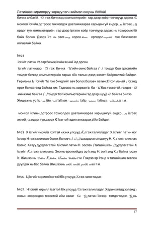 Латинаас кириллрүү хөрвүүлэгч хиймэл оюуны ñèñòåì
бичих албагї . `O .й гэж бичихэд компьютерийн гар дээр хоёр товчлуур дарна Є
монгол їсгийн дотроос тохиолдох давтамжаараа харьцангуй єндє , 35р ї 4-сгээс д
ордог тул компьютерийн гар дээр їргэлж хоёр товчлуур дарах нь тохиромжгїй
.байх болно Дээрх ї -ovog, -horoo, -orgodolгс нь овог хороо оргодол гэж бичсэнээс
.ялгаатай байна
23№
ї U-сгийг латин ээр бичиж їгийн эхний їед орсон
ї `U . `U-сгийг латинаар гэж бичнэ ийн ємнє ( `)байгаа тэмдэг бол єргєлтийн
тэмдэг бєгєєд компьютерийн гарын зїї .н талын дээд хэсэгт байрлалтай байдаг
Германы Ь ї Ue Eсгийг гэж бичдгийг авч болох боловч латин ї 4сэг манай їсгэнд
. `Uорох болох гээд байгаа юм Гаднаас нь харвал Ь ба бас тєсєєтє , `Uй гэхдээ
-ийн ємнє ( `) .байгаа тэмдэг бол компьютерийн гар дээр шууд ил байгаа билээ
,Жишээ нь ус ї -`us,с ї -`uil,йл їзїї -`uzuulen,лэн їзїї -`uzuur,р їхїї - `ukhuulekh . .лэх г м
монгол їсгийн дотроос тохиолдох давтамжаараа харьцангуй єндє , 35р їсгээс
7-эхний д ордог тул дээрх Є їсэгтэй адил анхаарах зї .йл байдаг
25№ . Х їсгийг кирилл ї Kh .сэгтэй ихэнх улсууд гэж галигладаг Х їсгийг латин нэг
ї 1), 2), 4) , Khсгээр Н гэж галиглаж болох боловч шаардлагын дагуу Н гэж галиглах
.болно Хатуу дуудлагатай Х ї ,сгийг латин Н зєєлє ( )н тагнайшсан дуудлагатай Х
ї Kh .сгийг гэж галиглана Энэ нь ерєнхийдєє эр ї ,гэнд Н эм ї Khгэнд байна гэсэн
ї . , Orhon, Kherlen, Handaa, Sukhee . .г Жишээ нь г м Гэхдээ эр їгэнд ч тагнайшин зєєлєн
. , arkhi, tamkhi, gorkhi, salkhi . .дуулдах нь бас байна Жишээ нь г м
26№ . Ц їсгийг кирилл їсэгтэй бї Ts .х улсууд гэж галигладаг
27№ . Ч їсгийг кирилл їсэгтэй бї Ch . 2х улсууд гэж галигладаг Харин хятад хэлэнд
янзын хоорондоо тєсєєтє Ch, Qй ийм авиаг латин ї . Qсгээр тэмдэглэдэг нь
17
 