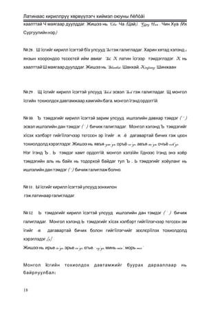 Латинаас кириллрүү хөрвүүлэгч хиймэл оюуны ñèñòåì
. , Cha- ( ), Qing Hua - (хаалттай Ч маягаар дуулддаг Жишээ нь Ча Цай Чин Хуа Их
)Сургуулийн нэр
28№ . Ш їсгийг кирилл їсэгтэй бї Sh . 2х улсууд гэж галигладаг Харин хятад хэлэнд
янзын хоорондоо тєсєєтє Sh, Xй ийм авиаг латин ї . Xсгээр тэмдэглэдэг нь
. , Shanhai- , Xinjiang-хаалттай Ш маягаар дуулддаг Жишээ нь Шанхай Шинжаан
29№ . Щ їсгийг кирилл ї Shch Sch .сэгтэй улсууд эсвэл гэж галигладаг Щ монгол
ї ,сгийн тохиолдох давтамжаар хамгийн бага монгол їгэнд ордоггї .й
30№ . Ъ тэмдэгийг кирилл ї ( “ )сэгтэй зарим улсууд ишлэлийн давхар тэмдэг
( ‘ ) .эсвэл ишлэлийн дан тэмдэг бичиж галигладаг Монгол хэлэнд Ъ тэмдэгийг
хїсэх хэлбэрт гийгїїлэгчээр тєгссєн эр ї – , -гийг я ё дагавартай бичих гэж цєєн
. , -yav’ya, -or’yo, -av’ya, -och’yoтохиолдолд хэрэглэдэг Жишээ нь явъя оръё авъя очъё
Нэг ї ,гэнд Ъ Ь тэмдэг хамт ордоггї ,й монгол хэлзїйн їїднээс їгэнд энэ хоёр
,тэмдэгийн аль нь байх нь тодорхой байдаг тул Ъ Ь тэмдэгийг хоёуланг нь
( ‘ ) .ишлэлийн дан тэмдэг бичиж галиглаж болно
31№ . Ы їсгийг кирилл їсэгтэй улсууд зонхилон
.гэж латинаар галигладаг
32№ . Ь тэмдэгийг кирилл ї ( ‘ )сэгтэй улсууд ишлэлийн дан тэмдэг бичиж
.галигладаг Монгол хэлэнд Ь тэмдэгийг хїсэх хэлбэрт гийгїїлэгчээр тєгссєн эм
ї –гийг е дагавартай бичих болон гийгїїлэгчийг зєєлєрїїлэх тохиолдолд
.[7]хэрэглэдэг
, -ir’ye, -er’ye,Жишээ нь ирье эрье є -`og’ye, -min’, -mor’гье минь морь
Монгол їсгийн тохиолдох давтамжийг буурах дарааллаар нь
:байрлуулбал
18
 