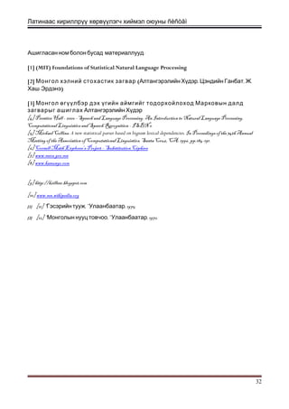 Латинаас кириллрүү хөрвүүлэгч хиймэл оюуны ñèñòåì
:Ашигласан ном болон бусад материаллууд
[1] (MIT) Foundations of Statistical Natural Language Processing
[2] (Монгол хэлний стохастик загвар , , .Алтангэрэлийн Хүдэр Цэндийн Ганбат Ж
-Хаш Эрдэнэ)
[3] Монгол өгүүлбэр дэх үгийн аймгийг тодорхойлоход Марковын далд
загварыг ашиглах Алтангэрэлийн Хүдэр
[4] Prentice Hall - 2000 - Speech and Language Processing. An Introduction to Natural Language Processing,
Computational Linguistics and Speech Recognition - ISBN 0
[5] Michael Collins. A new statistical parser based on bigram lexical dependencies. In Proceedings of the 34th Annual
Meeting of the Association of Computational Linguistics, Santa Cruz, CA. 1996. pp.184-191.
[6] Cornell Math Explorer's Project – Substitution Ciphers
[7] www.mecs.gov.mn
[8] www.kanungo.com
[9] http://krilleer.blogspot.com
[10] www.mn.wikipedia.org
[1] [11] “Гэсэрийн тууж,” , 1975.Улаанбаатар
[2] [12] “ ,” , 1972.Монголын нууц товчоо Улаанбаатар
32
 