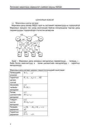 Латинаас кириллрүү хөрвүүлэгч хиймэл оюуны ñèñòåì
3.ОНОЛЫН ХЭСЭГ
3.1 Марковын далд загвар
( )Марковын далд загвар МДЗ гэдэг нь системийг параметрууд нь тодорхойгүй
Марковын процесс гэж үзээд ажиглагдаж байгаа өгөгдлүүдээр тэдгээр далд
.параметруудыг тодорхойлдог статистик загвар юм
1. :Зураг Марковын далд загварын магадлалын параметрууд s – ,төлвүүд k –
, – ,байж болох ажиглалтууд а төлөв шилжилтийн магадлалууд b – гаралтын
магадлалууд
:Марковын далд загварт дараах тэмдэглэгээнүүдийг ашигладаг
Төлвүүдийн
олонлог
S={s1, …, sN}
Гаралтын
цагаан
толгой
K={k1, ..., kM}={1, ..., M}
Эхлэлийн
төлвийн
магадлал
П={πi}, i
Төлөв
шилжилтийн
магадлал
A={aij}, i, j
Тэмдэгт
үүсгэх
магадлал
B={bijk}, i, j, k
Төлвийн
дараалал
x=(X1, …, XT+1) Xt: s → {1, …,
N}
Гаралтын
дараалал O=(o1, …, oT) ot
4
 