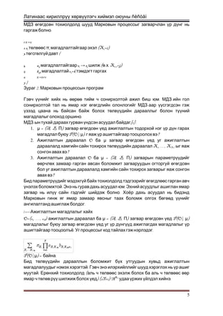 Латинаас кириллрүү хөрвүүлэгч хиймэл оюуны ñèñòåì
МДЗ өгөгдсөн тохиолдолд шууд Марковын процессыг загварчлан үр дүнг нь
.гаргаж болно
1 t:=1;
2 si төлвөөс πi (Xмагадлалтайгаарэхэл 1=i)
3 {төгсгөлгүйдавт
4 aij sмагадлалтайгаар i → sj ( . . Xшилж ө х t+1=j)
5 bijk oмагадлалтай t=k тэмдэгт гаргах
6 t:=t+1
7 }
2.Зураг Марковын процессын програм
. -Гэвч үүнийг хийх нь өөрөө тийм ч сонирхолтой ажил биш юм МДЗ ийн гол
-сонирхолтой тал нь ямар нэг өгөгдлийн олонлогийг МДЗ аар үүсгэгдсэн гэж
үзээд цаана нь байсан байж болох төлвүүдийн дарааллыг болон түүний
.магадлалыг олоход оршино
-МДЗ ын тухай дараах гурван үндсэн асуудал байдаг[1]:
1. μ = (A, B, )П загвар өгөгдсөн үед ажиглалтын тодорхой нэг үр дүн гарах
P(O|магадлал буюу μ)- ?г яаж үр ашигтайгаар тооцоолохвэ
2. OАжиглалтын дараалал ба μ загвар өгөгдсөн үед уг ажиглалтын
Xдараалалд хамгийн сайн тохирох төлвүүдийн дараалал 1, …, XT+1-ыг яаж
?сонгон авах вэ
3. OАжиглалтын дараалал ба μ = (A, B, )П загварын параметрүүдийг
өөрчлөх замаар гарган авсан боломжит загваруудын огторгуй өгөгдсөн
бол уг ажиглалтын дараалалд хамгийн сайн тохирох загварыг яаж сонгон
?авах вэ
Бид параметрүүдийг мэдэхгүй байх тохиолдолд тэдгээрийг өгөгдлөөс гарган авч
. .үнэлэх боломжтой Энэ нь гурав дахь асуудал юм Эхний асуудлыг ашиглан ямар
.загвар нь илүү сайн гэдгийг шийдэж болно Хоёр дахь асуудал нь бидэнд
Марковын гинж яг ямар замаар явсныг таах боломж олгох бөгөөд үүнийг
.ангилалтанд ашиглаж болдог
A .A . Ажиглалтын магадлалыг хайх
O=(o1, …, oT) ажиглалтын дараалал ба μ = (A, B, ) P(O|П загвар өгөгдсөн үед μ)
магадлалыг буюу загвар өгөгдсөн үед уг үр дүнгүүд ажиглагдах магадлалыг үр
. .ашигтайгаар тооцоолъё Уг процессыг код тайлах гэж нэрлэдэг
P(O|μ) = .байна
Бид төлвүүдийн дарааллын боломжит бүх утгуудын хувьд ажиглалтын
.магадлалуудыг нэмэх хэрэгтэй Гэвч энэ илэрхийллийг шууд хэрэглэх нь үр ашиг
. (муутай Ерөнхий тохиолдолд аль ч төлвөөс эхэлж болох ба аль ч төлвөөс өөр
) (2T+1)∙Nямар ч төлөв рүү шилжиж болох үед T+1
.удаа үржих үйлдэл хийнэ
5
 